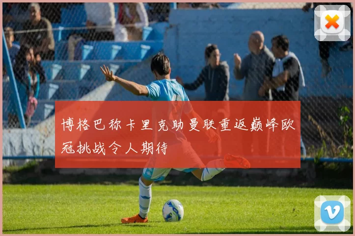 博格巴称卡里克助曼联重返巅峰欧冠挑战令人期待